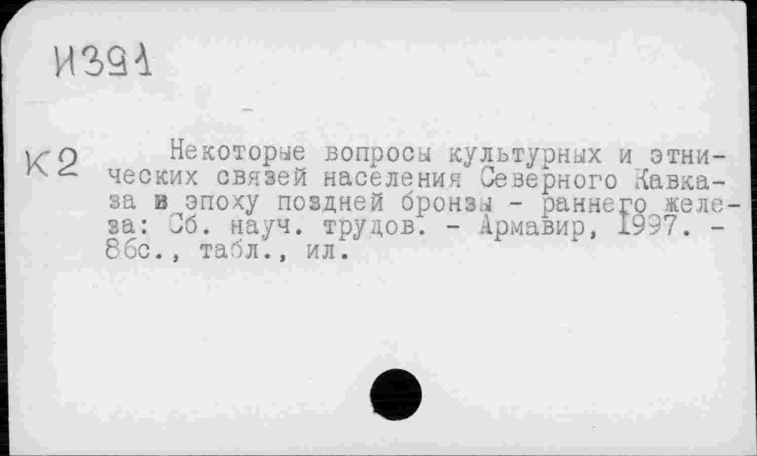 ﻿ИЗЗА
К2
Некоторые вопросы культурных и этнических связей населения Северного Кавказа в эпоху поздней бронзы - раннего железа: Сб. науч, трудов. - Армавир, 1997. -8бс., табл., ил.